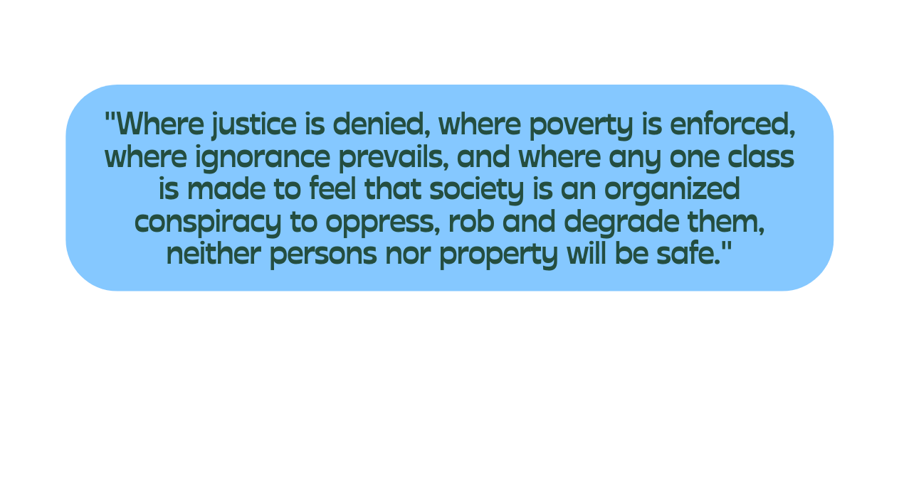 Where justice is denied where poverty is enforced where ignorance prevails and where any one class is made to feel that society is an organized conspiracy to oppress rob and degrade them neither persons nor property will be safe
